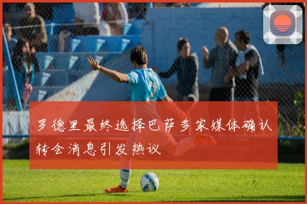 罗德里最终选择巴萨多家媒体确认转会消息引发热议