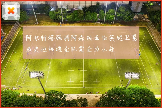 阿尔特塔强调阿森纳面临英超卫冕历史性机遇全队需全力以赴