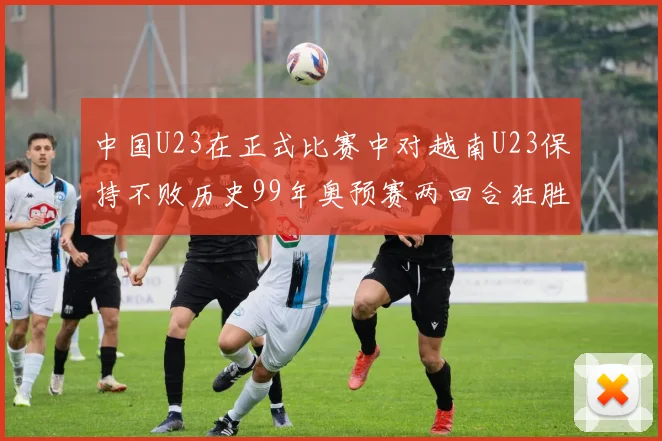 中国U23在正式比赛中对越南U23保持不败历史99年奥预赛两回合狂胜7-0