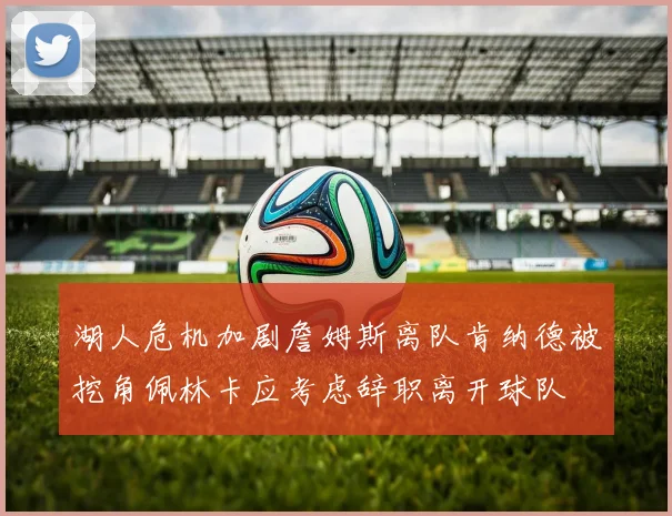 湖人危机加剧詹姆斯离队肯纳德被挖角佩林卡应考虑辞职离开球队