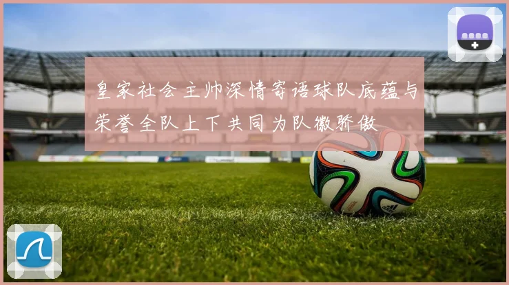 皇家社会主帅深情寄语球队底蕴与荣誉全队上下共同为队徽骄傲