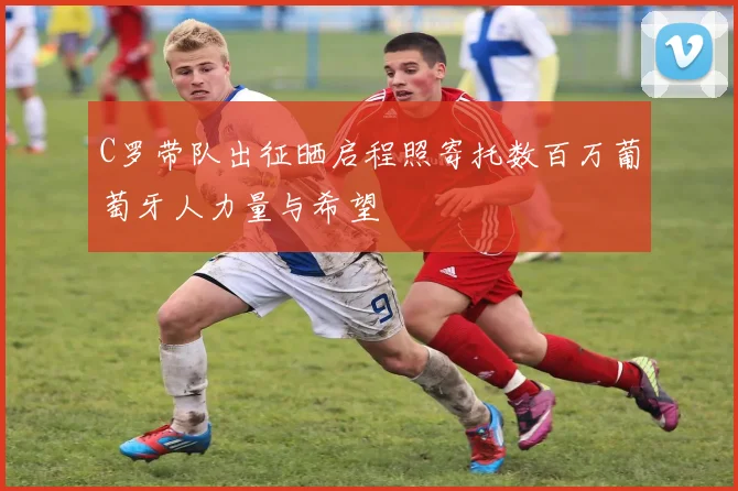 C罗带队出征晒启程照寄托数百万葡萄牙人力量与希望