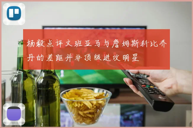 杨毅点评文班亚马与詹姆斯科比乔丹的差距并非顶级进攻明星