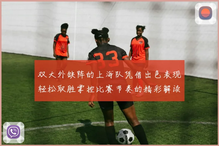 双大外缺阵的上海队凭借出色表现轻松取胜掌控比赛节奏的精彩解读