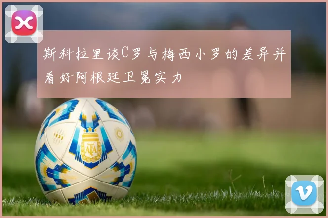 斯科拉里谈C罗与梅西小罗的差异并看好阿根廷卫冕实力