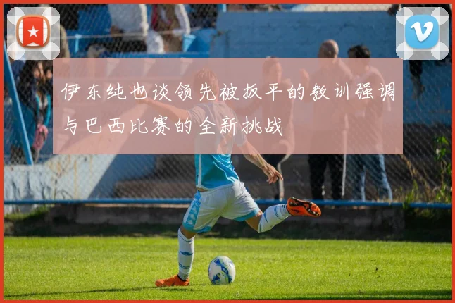 伊东纯也谈领先被扳平的教训强调与巴西比赛的全新挑战