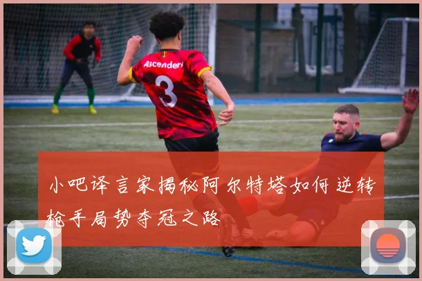 小吧译言家揭秘阿尔特塔如何逆转枪手局势夺冠之路