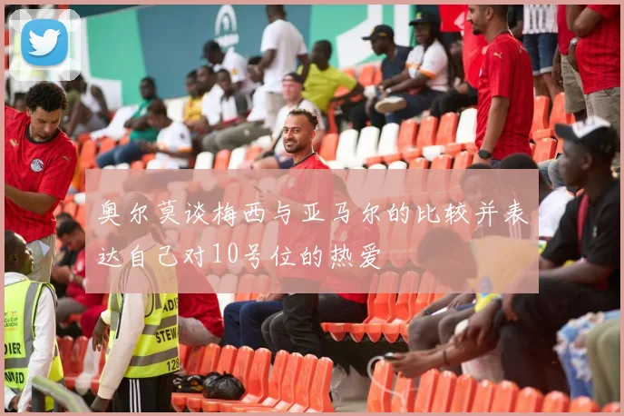 奥尔莫谈梅西与亚马尔的比较并表达自己对10号位的热爱
