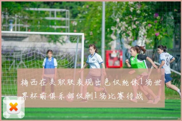 梅西在美职联表现出色仅轮休1场世界杯前俱乐部仅剩1场比赛待战