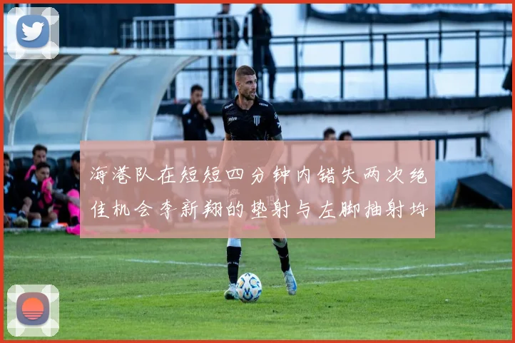 海港队在短短四分钟内错失两次绝佳机会李新翔的垫射与左脚抽射均未能转化为进球