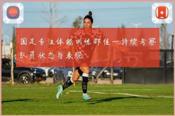 国足专注体能训练邵佳一持续考察队员状态与表现