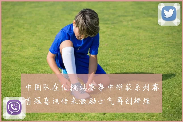 中国队在仙桃站赛事中斩获系列赛首冠喜讯传来激励士气再创辉煌