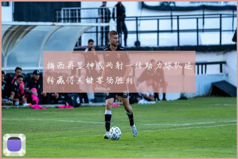 梅西再显神威两射一传助力球队逆转赢得关键客场胜利