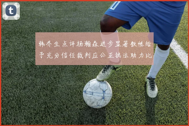韩乔生点评杨瀚森进步显著教练给予充分信任裁判应公正执法助力比赛发展