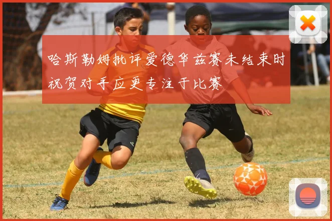 哈斯勒姆批评爱德华兹赛未结束时祝贺对手应更专注于比赛