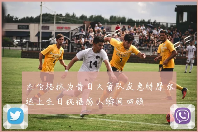杰伦格林为昔日火箭队友惠特摩尔送上生日祝福感人瞬间回顾