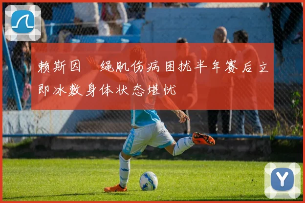 赖斯因腘绳肌伤病困扰半年赛后立即冰敷身体状态堪忧