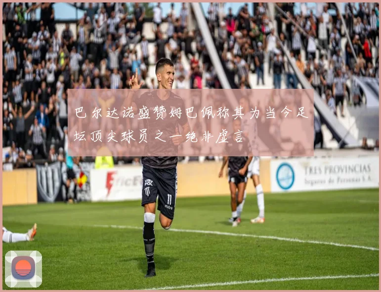 巴尔达诺盛赞姆巴佩称其为当今足坛顶尖球员之一绝非虚言