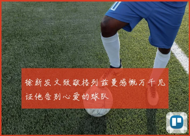 徐新发文致敬格列兹曼感慨万千见证他告别心爱的球队