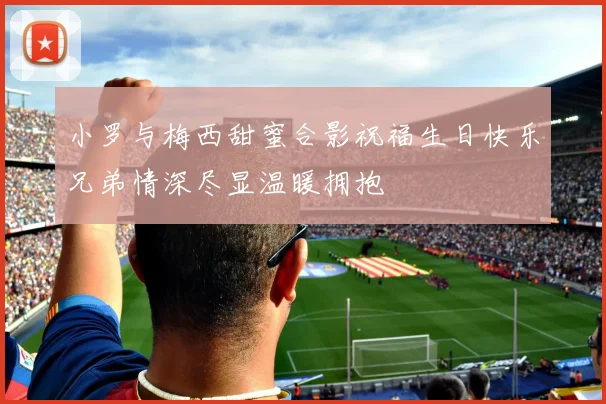 小罗与梅西甜蜜合影祝福生日快乐兄弟情深尽显温暖拥抱