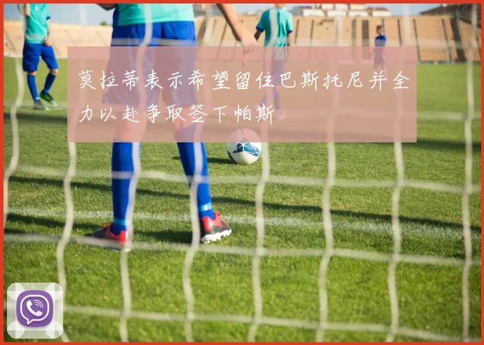 莫拉蒂表示希望留住巴斯托尼并全力以赴争取签下帕斯