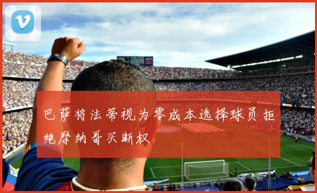 巴萨将法蒂视为零成本选择球员拒绝摩纳哥买断权
