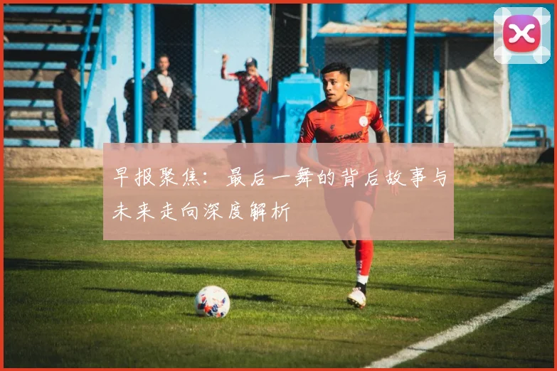 早报聚焦：最后一舞的背后故事与未来走向深度解析