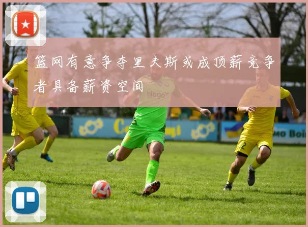 篮网有意争夺里夫斯或成顶薪竞争者具备薪资空间