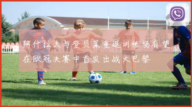 阿什拉夫与登贝莱重返训练场有望在欧冠决赛中首发出战大巴黎
