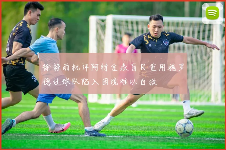 徐静雨批评阿特金森盲目重用施罗德让球队陷入困境难以自救